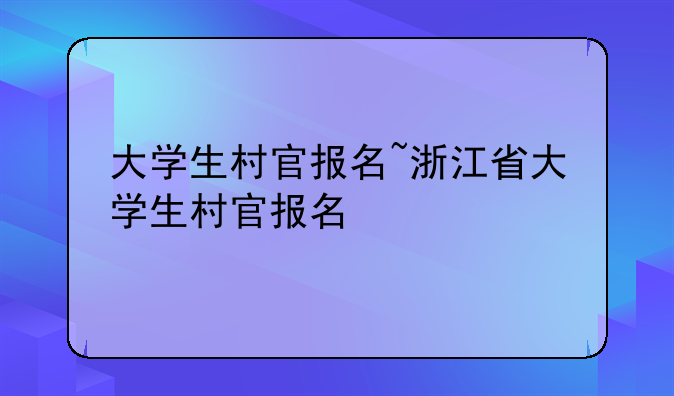 大学生村官报名~浙江省大学生村官报名