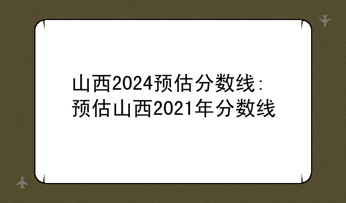 山西2024预估分数线:预估山西2021年分数线