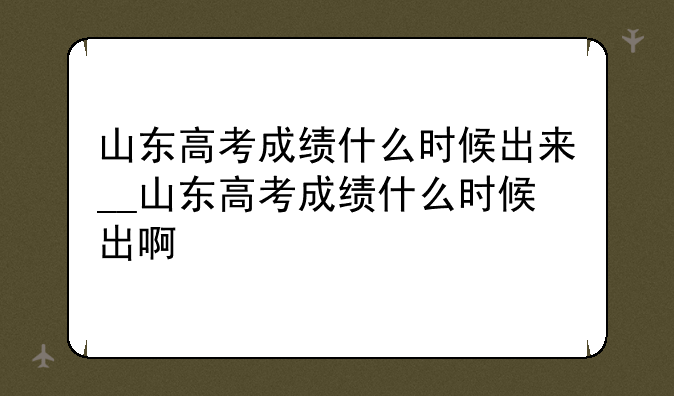 山东高考成绩什么时候出来__山东高考成绩什么时候出啊