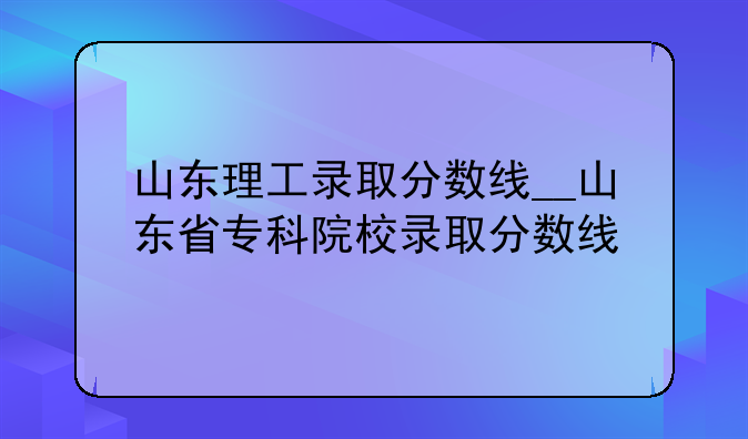 山东理工录取分数线__山东省专科院校录取分数线