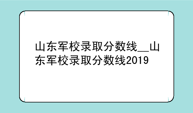 山东军校录取分数线__山东军校录取分数线2019