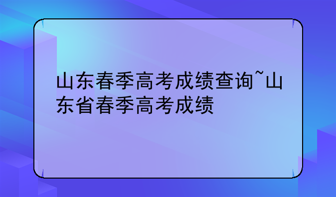 山东春季高考成绩查询~山东省春季高考成绩