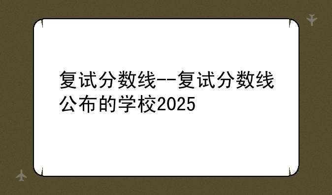 复试分数线--复试分数线公布的学校2025