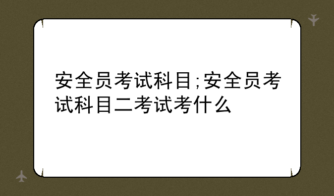 安全员考试科目;安全员考试科目二考试考什么