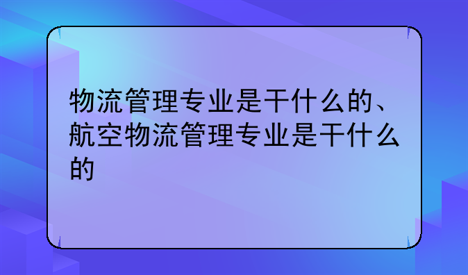 物流管理专业是干什么的、航空物流管理专业是干什么的