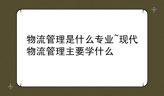 物流管理是什么专业~现代物流管理主要学什么
