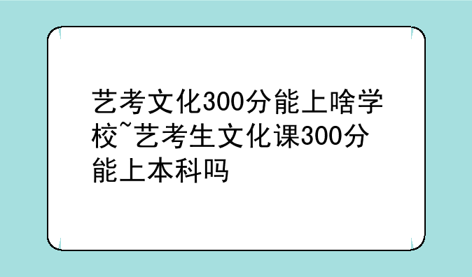 艺考文化300分能上啥学校~艺考生文化课300分能上本科吗