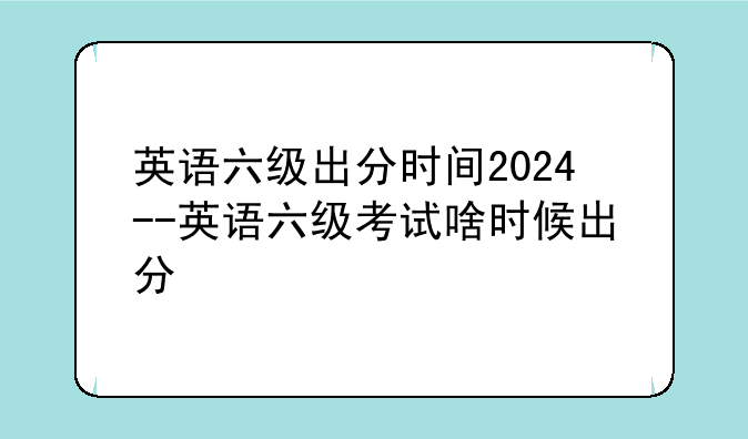 英语六级出分时间2024--英语六级考试啥时候出分