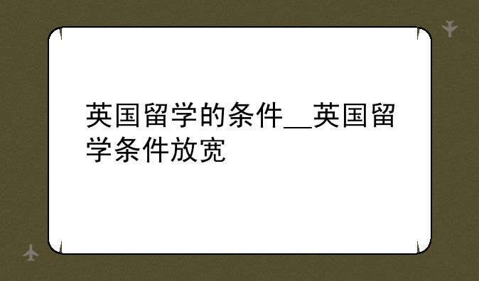 英国留学的条件__英国留学条件放宽