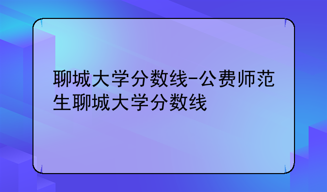 聊城大学分数线-公费师范生聊城大学分数线