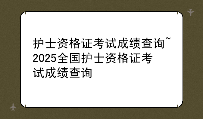 护士资格证考试成绩查询~2025全国护士资格证考试成绩查询