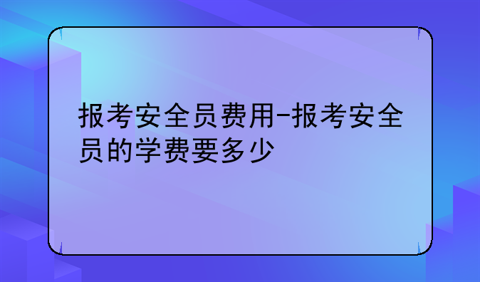 报考安全员费用-报考安全员的学费要多少