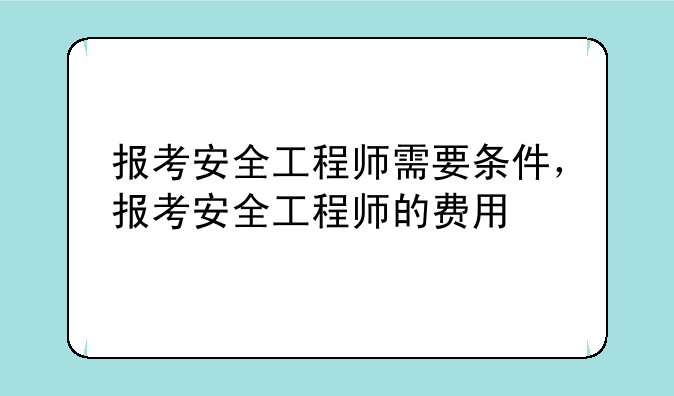 报考安全工程师需要条件，报考安全工程师的费用