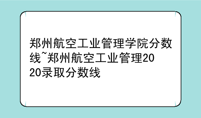 郑州航空工业管理学院分数线~郑州航空工业管理2020录取分数线