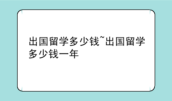 出国留学多少钱~出国留学多少钱一年