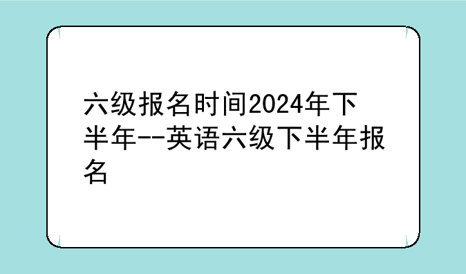 六级报名时间2024年下半年--英语六级下半年报名