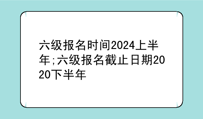 六级报名时间2024上半年;六级报名截止日期2020下半年