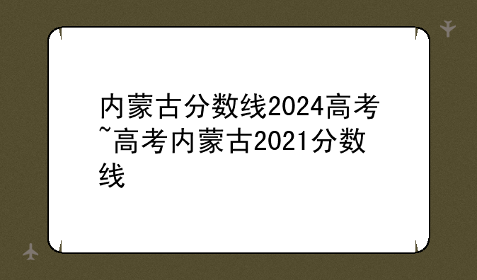 内蒙古分数线2024高考~高考内蒙古2021分数线