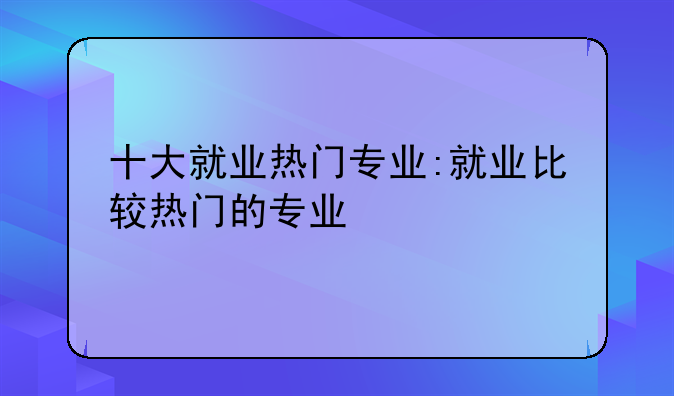 十大就业热门专业:就业比较热门的专业
