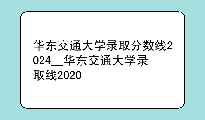 华东交通大学录取分数线2024__华东交通大学录取线2020
