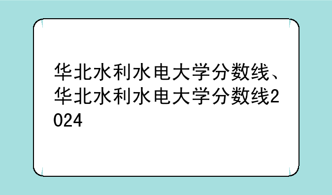 华北水利水电大学分数线、华北水利水电大学分数线2024