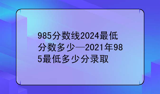 985分数线2024最低分数多少—2021年985最低多少分录取